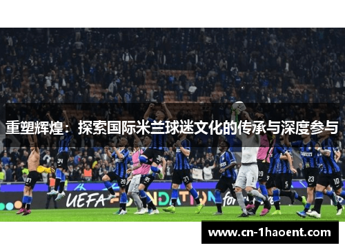 重塑辉煌:探索国际米兰球迷文化的传承与深度参与 重塑辉煌:探索国际米兰球迷文化的传承与深度参与