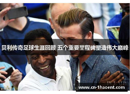 贝利传奇足球生涯回顾 五个重要里程碑塑造伟大巅峰