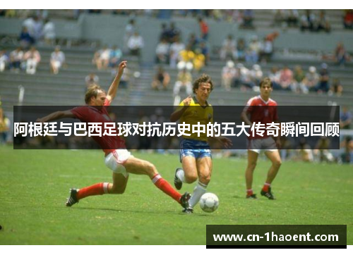 阿根廷与巴西足球对抗历史中的五大传奇瞬间回顾 阿根廷与巴西足球对抗历史中的五大传奇瞬间回顾